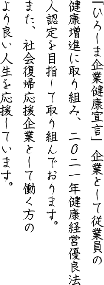 「ひろしま企業健康宣言」企業として従業員の健康増進に取り組み、2021年健康経営優良法人認定を目指して取り組んでおります。また、社会復帰応援企業として働く方のより良い人生を応援しています。